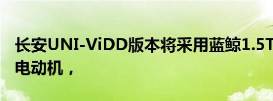 长安UNI-ViDD版本将采用蓝鲸1.5T发动机+电动机，