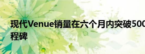 现代Venue销量在六个月内突破50000个里程碑