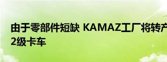 由于零部件短缺 KAMAZ工厂将转产EURO-2级卡车