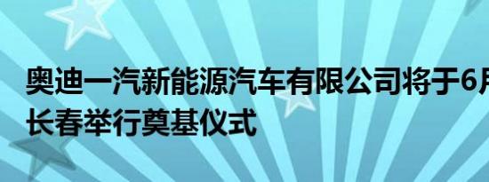 奥迪一汽新能源汽车有限公司将于6月28日在长春举行奠基仪式