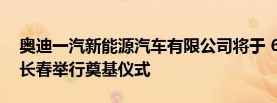 奥迪一汽新能源汽车有限公司将于 6 月底在长春举行奠基仪式