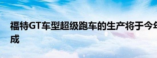 福特GT车型超级跑车的生产将于今年年底完成