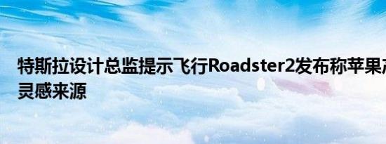 特斯拉设计总监提示飞行Roadster2发布称苹果产品不再是灵感来源