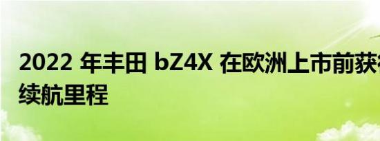 2022 年丰田 bZ4X 在欧洲上市前获得更大的续航里程