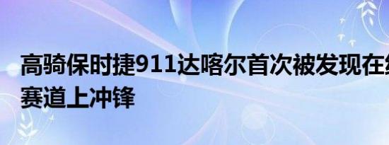 高骑保时捷911达喀尔首次被发现在纽伯格林赛道上冲锋