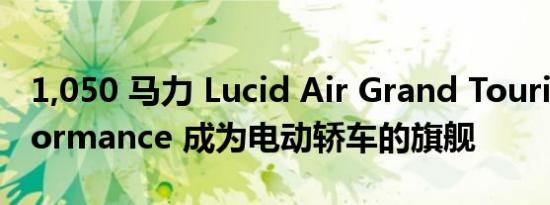 1,050 马力 Lucid Air Grand Touring Performance 成为电动轿车的旗舰