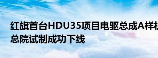 红旗首台HDU35项目电驱总成A样机在研发总院试制成功下线