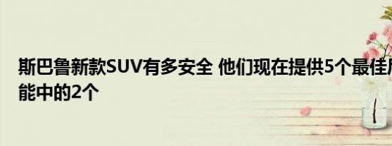 斯巴鲁新款SUV有多安全 他们现在提供5个最佳后座安全功能中的2个