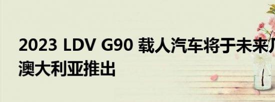 2023 LDV G90 载人汽车将于未来几个月在澳大利亚推出