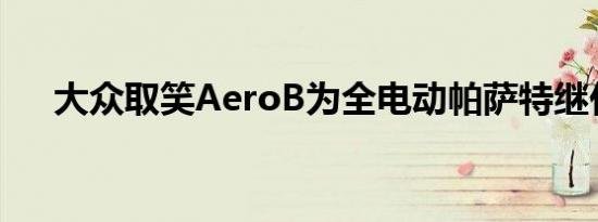 大众取笑AeroB为全电动帕萨特继任者