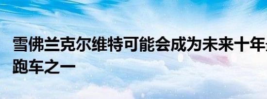 雪佛兰克尔维特可能会成为未来十年最重要的跑车之一