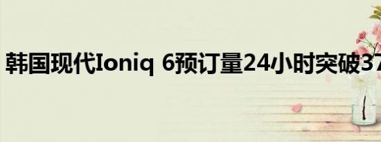 韩国现代Ioniq 6预订量24小时突破37000辆