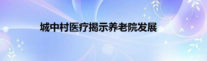 城中村医疗揭示养老院发展(图1)