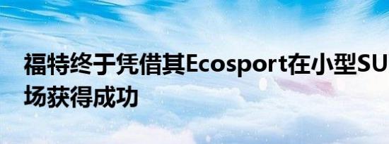 福特终于凭借其Ecosport在小型SUV细分市场获得成功