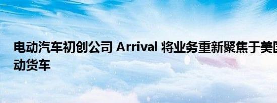 电动汽车初创公司 Arrival 将业务重新聚焦于美国市场的电动货车