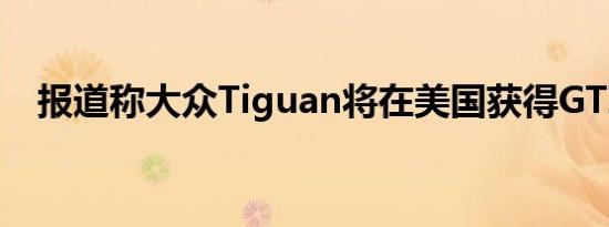 报道称大众Tiguan将在美国获得GTI徽章