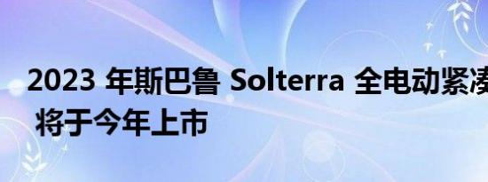 2023 年斯巴鲁 Solterra 全电动紧凑型 SUV 将于今年上市