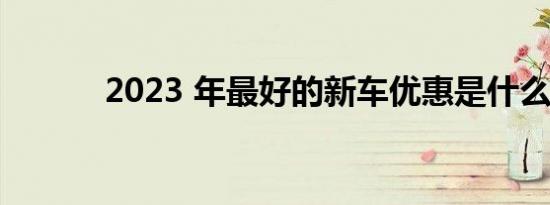 2023 年最好的新车优惠是什么