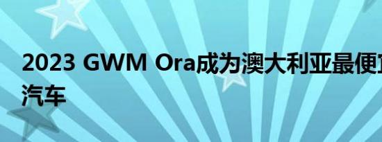 2023 GWM Ora成为澳大利亚最便宜的电动汽车