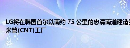 LG将在韩国首尔以南约 75 公里的忠清南道建造第四座碳纳米管(CNT)工厂