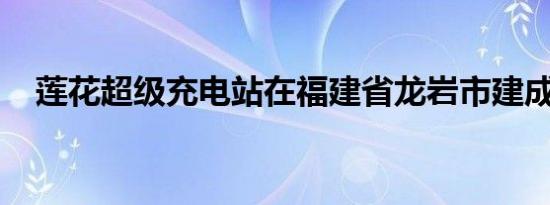 莲花超级充电站在福建省龙岩市建成投用