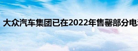 大众汽车集团已在2022年售罄部分电动汽车