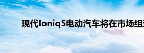 现代Ioniq5电动汽车将在市场组装