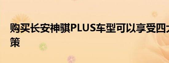 购买长安神骐PLUS车型可以享受四大利好政策