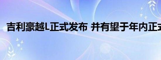 吉利豪越L正式发布 并有望于年内正式上市