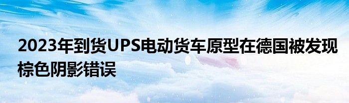 2023年到货UPS电动货车原型在德国被发现棕色阴影错误(图1)