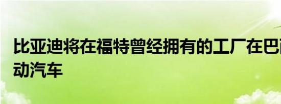 比亚迪将在福特曾经拥有的工厂在巴西生产电动汽车