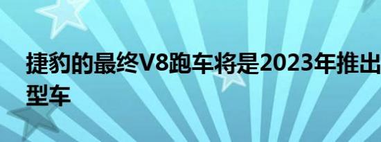 捷豹的最终V8跑车将是2023年推出的特殊F型车