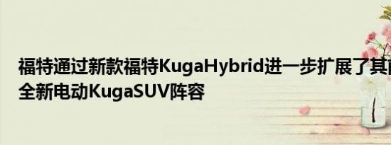 福特通过新款福特KugaHybrid进一步扩展了其前所未有的全新电动KugaSUV阵容