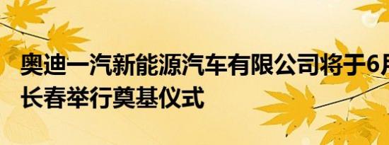 奥迪一汽新能源汽车有限公司将于6月28日在长春举行奠基仪式