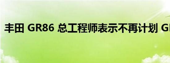 丰田 GR86 总工程师表示不再计划 GR 汽车