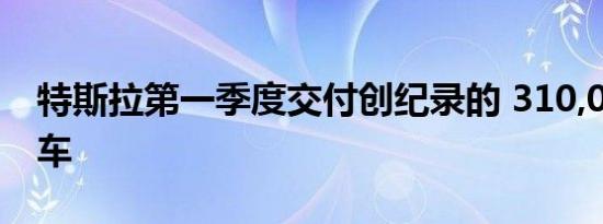 特斯拉第一季度交付创纪录的 310,048 辆汽车