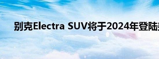 别克Electra SUV将于2024年登陆美国