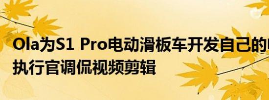 Ola为S1 Pro电动滑板车开发自己的电池首席执行官调侃视频剪辑