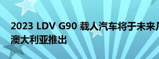 2023 LDV G90 载人汽车将于未来几个月在澳大利亚推出