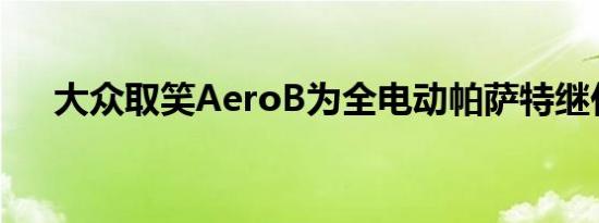 大众取笑AeroB为全电动帕萨特继任者