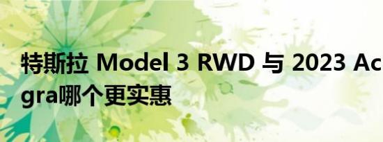 特斯拉 Model 3 RWD 与 2023 Acura Integra哪个更实惠