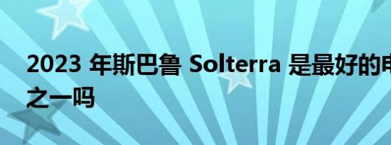 2023 年斯巴鲁 Solterra 是最好的电动汽车之一吗