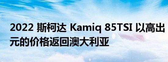 2022 斯柯达 Kamiq 85TSI 以高出 7000 美元的价格返回澳大利亚