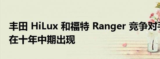 丰田 HiLux 和福特 Ranger 竞争对手可能会在十年中期出现