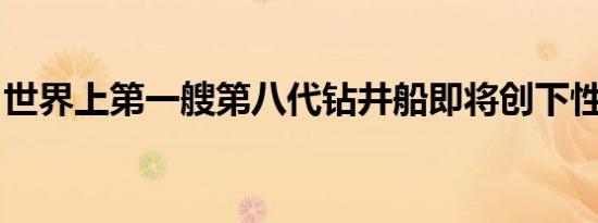 世界上第一艘第八代钻井船即将创下性能记录