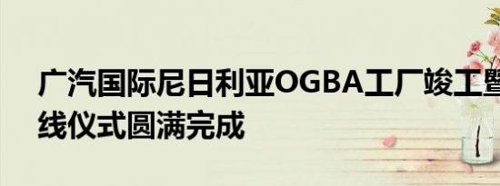 广汽国际尼日利亚OGBA工厂竣工暨新车下线仪式圆满完成