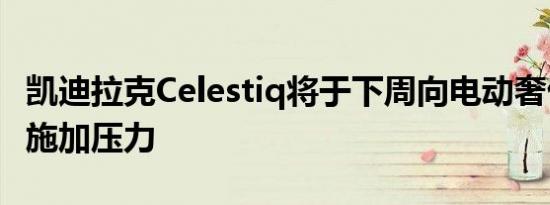 凯迪拉克Celestiq将于下周向电动奢侈品企业施加压力