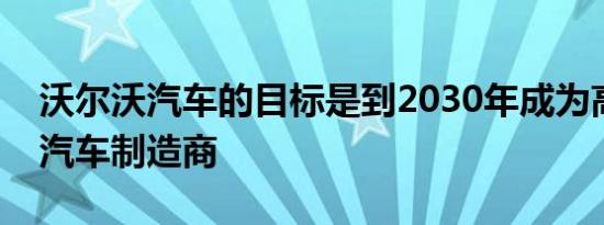 沃尔沃汽车的目标是到2030年成为高端电动汽车制造商