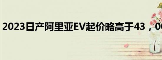 2023日产阿里亚EV起价略高于43，000美元