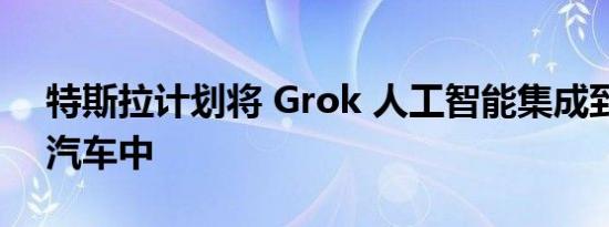 特斯拉计划将 Grok 人工智能集成到其电动汽车中